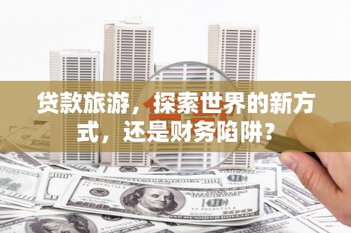 南投贷款旅游，探索世界的新方式，还是财务陷阱？