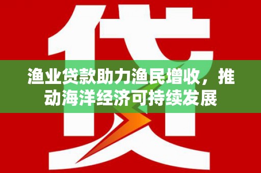 南投渔业贷款助力渔民增收，推动海洋经济可持续发展