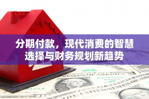 南投分期付款，现代消费的智慧选择与财务规划新趋势