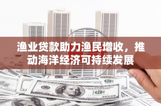 南投渔业贷款助力渔民增收，推动海洋经济可持续发展